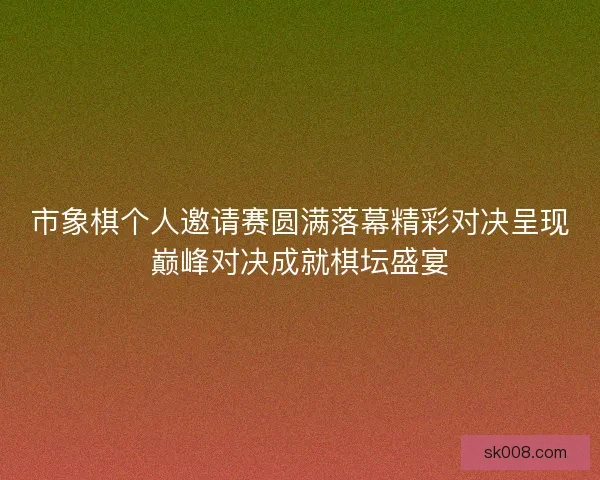市象棋个人邀请赛圆满落幕精彩对决呈现巅峰对决成就棋坛盛宴