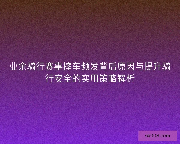 业余骑行赛事摔车频发背后原因与提升骑行安全的实用策略解析