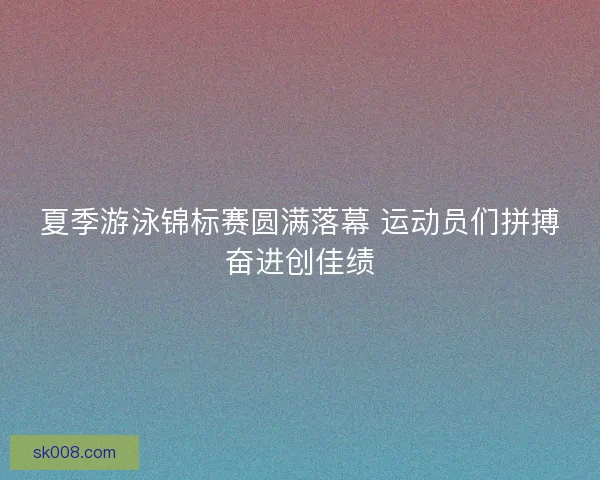 夏季游泳锦标赛圆满落幕 运动员们拼搏奋进创佳绩