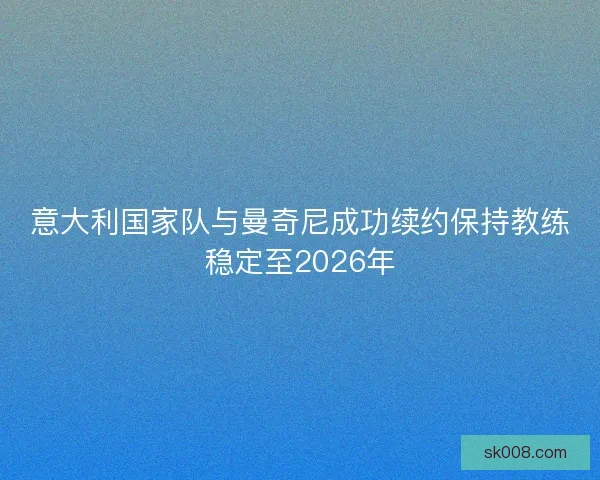 意大利国家队与曼奇尼成功续约保持教练稳定至2026年
