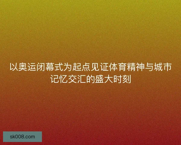以奥运闭幕式为起点见证体育精神与城市记忆交汇的盛大时刻