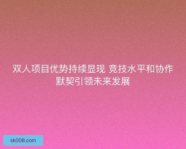 双人项目优势持续显现 竞技水平和协作默契引领未来发展