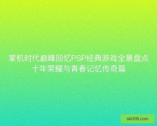 掌机时代巅峰回忆PSP经典游戏全景盘点十年荣耀与青春记忆传奇篇