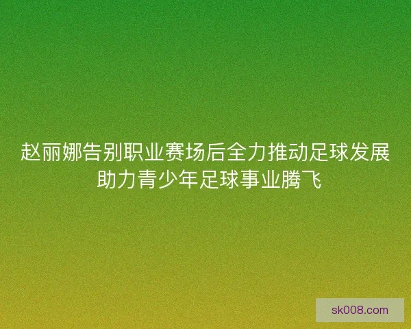 赵丽娜告别职业赛场后全力推动足球发展 助力青少年足球事业腾飞