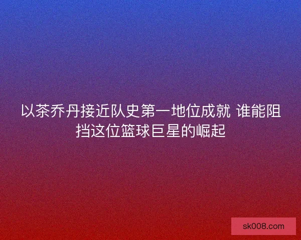 以茶乔丹接近队史第一地位成就 谁能阻挡这位篮球巨星的崛起