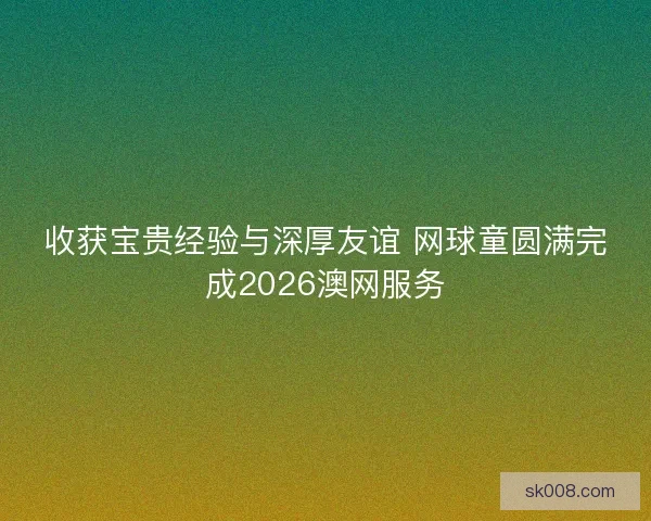 收获宝贵经验与深厚友谊 网球童圆满完成2026澳网服务