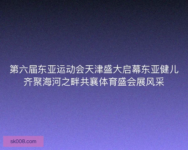 第六届东亚运动会天津盛大启幕东亚健儿齐聚海河之畔共襄体育盛会展风采