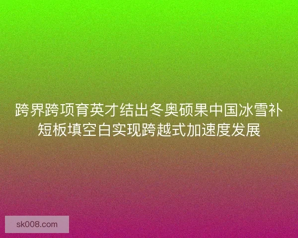 跨界跨项育英才结出冬奥硕果中国冰雪补短板填空白实现跨越式加速度发展