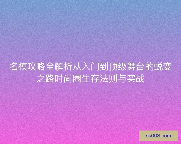 名模攻略全解析从入门到顶级舞台的蜕变之路时尚圈生存法则与实战