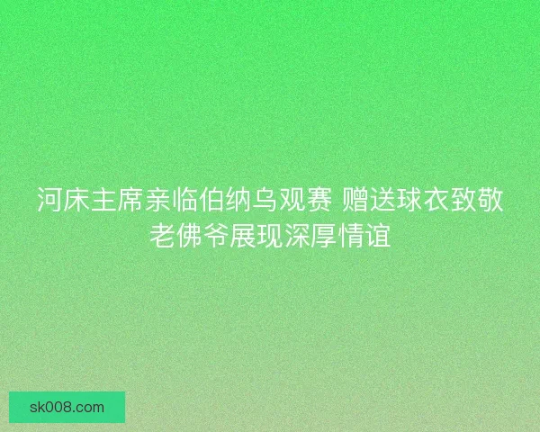 河床主席亲临伯纳乌观赛 赠送球衣致敬老佛爷展现深厚情谊