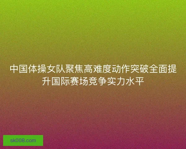 中国体操女队聚焦高难度动作突破全面提升国际赛场竞争实力水平