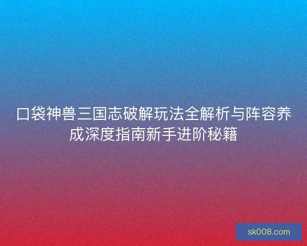 口袋神兽三国志破解玩法全解析与阵容养成深度指南新手进阶秘籍
