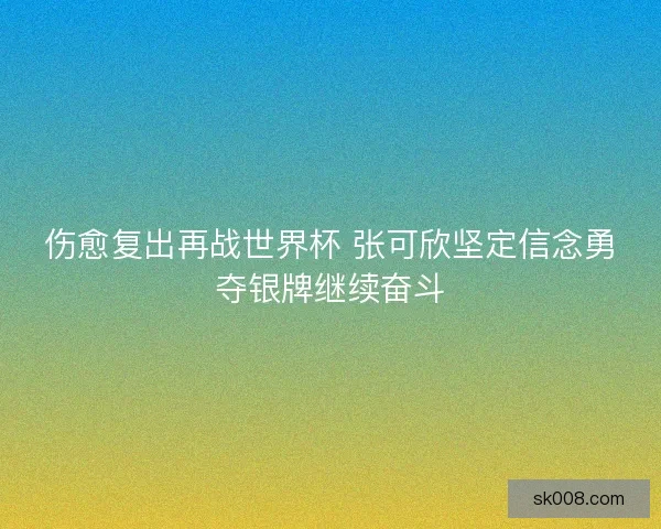 伤愈复出再战世界杯 张可欣坚定信念勇夺银牌继续奋斗