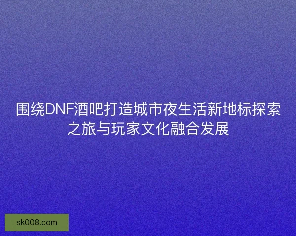 围绕DNF酒吧打造城市夜生活新地标探索之旅与玩家文化融合发展